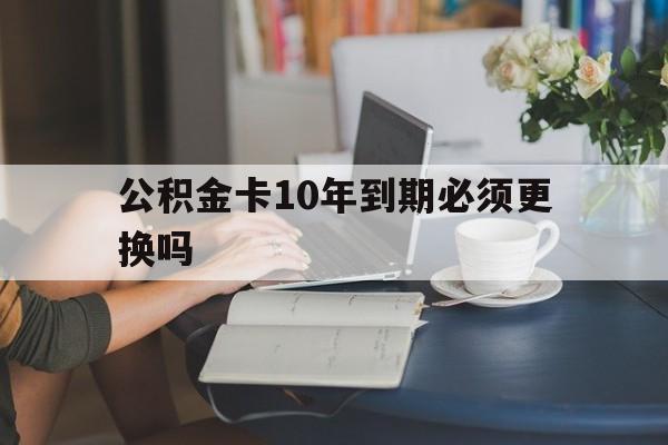 金华最新公积金卡10年到期必须更换吗方法分析(最方便真实的金华公积金卡几年不用会自动注销吗方法)