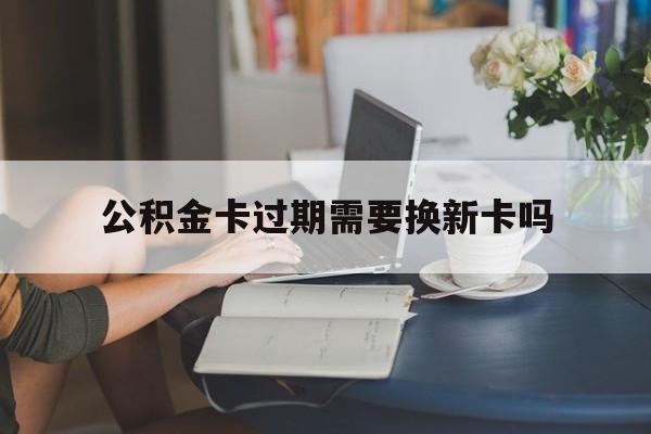 金华最新公积金卡过期需要换新卡吗方法分析(最方便真实的金华公积金卡到期了卡号会变吗方法)